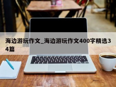 北京海边游玩作文_海边游玩作文400字精选34篇 