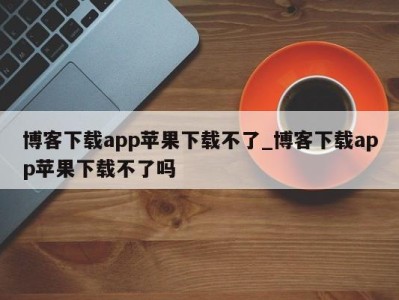 北京博客下载app苹果下载不了_博客下载app苹果下载不了吗 