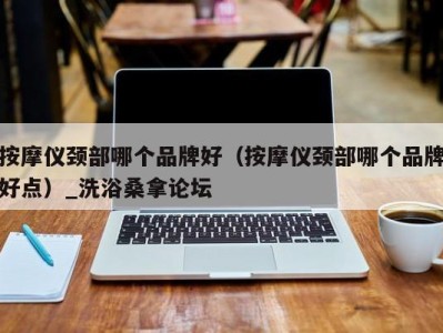 北京按摩仪颈部哪个品牌好（按摩仪颈部哪个品牌好点）_洗浴桑拿论坛
