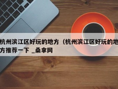 北京杭州滨江区好玩的地方（杭州滨江区好玩的地方推荐一下 _桑拿网