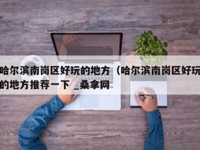 北京哈尔滨南岗区好玩的地方（哈尔滨南岗区好玩的地方推荐一下 _桑拿网