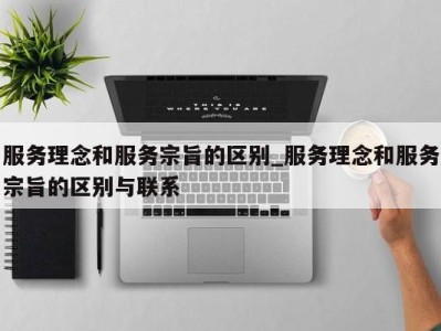 北京服务理念和服务宗旨的区别_服务理念和服务宗旨的区别与联系 