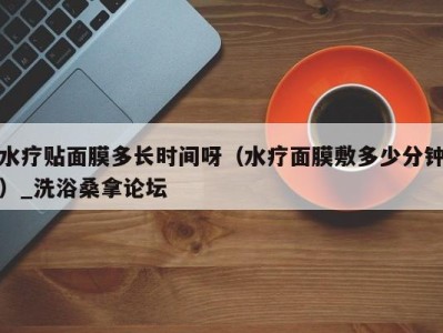 北京水疗贴面膜多长时间呀（水疗面膜敷多少分钟）_洗浴桑拿论坛