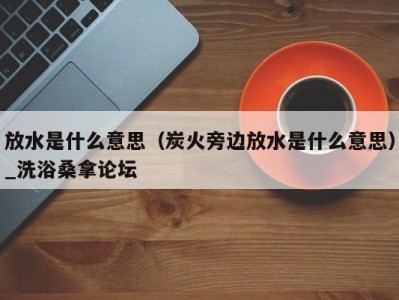 北京放水是什么意思（炭火旁边放水是什么意思）_洗浴桑拿论坛