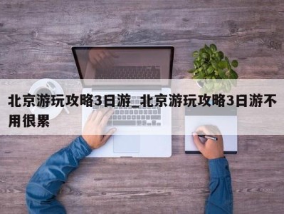 北京游玩攻略3日游_北京游玩攻略3日游不用很累 