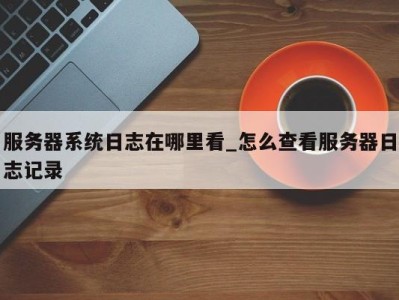 北京服务器系统日志在哪里看_怎么查看服务器日志记录 