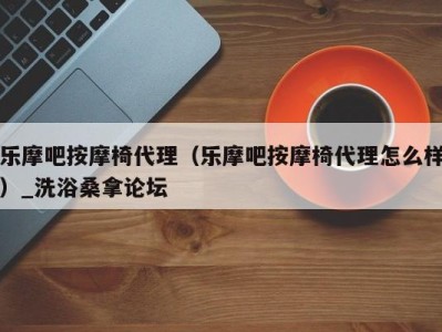 北京乐摩吧按摩椅代理（乐摩吧按摩椅代理怎么样）_洗浴桑拿论坛