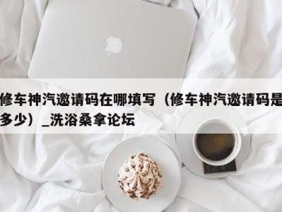 北京修车神汽邀请码在哪填写(修车神汽邀请码是多少)_洗浴桑拿论坛