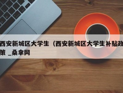北京西安新城区大学生（西安新城区大学生补贴政策 _桑拿网