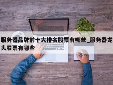 北京服务器品牌前十大排名股票有哪些_服务器龙头股票有哪些 