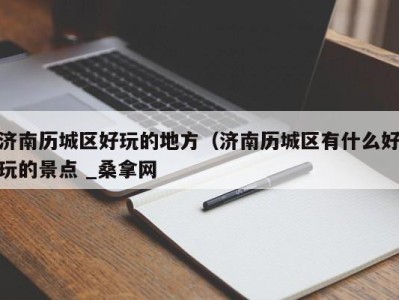 北京济南历城区好玩的地方（济南历城区有什么好玩的景点 _桑拿网