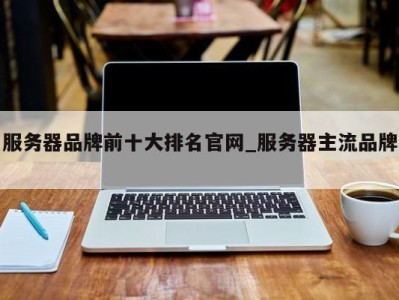 北京服务器品牌前十大排名官网_服务器主流品牌 