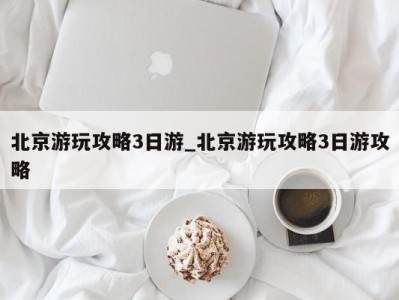 北京游玩攻略3日游_北京游玩攻略3日游攻略 