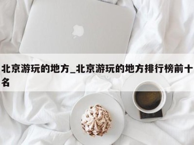 北京游玩的地方_北京游玩的地方排行榜前十名 