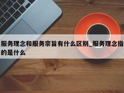 北京服务理念和服务宗旨有什么区别_服务理念指的是什么 