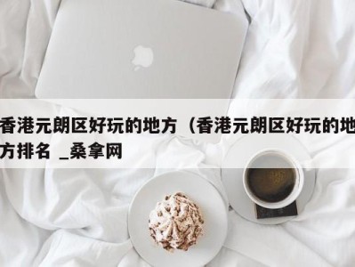 北京香港元朗区好玩的地方（香港元朗区好玩的地方排名 _桑拿网