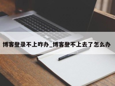 北京博客登录不上咋办_博客登不上去了怎么办 