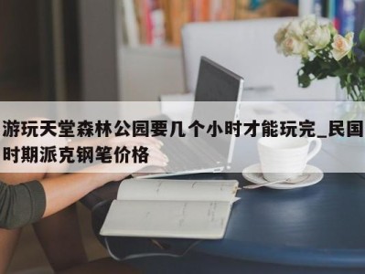 北京游玩天堂森林公园要几个小时才能玩完_民国时期派克钢笔价格 