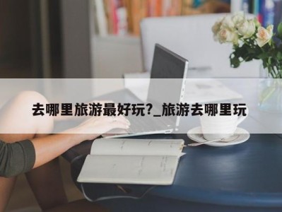 北京去哪里旅游最好玩?_旅游去哪里玩 