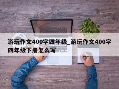 北京游玩作文400字四年级_游玩作文400字四年级下册怎么写 